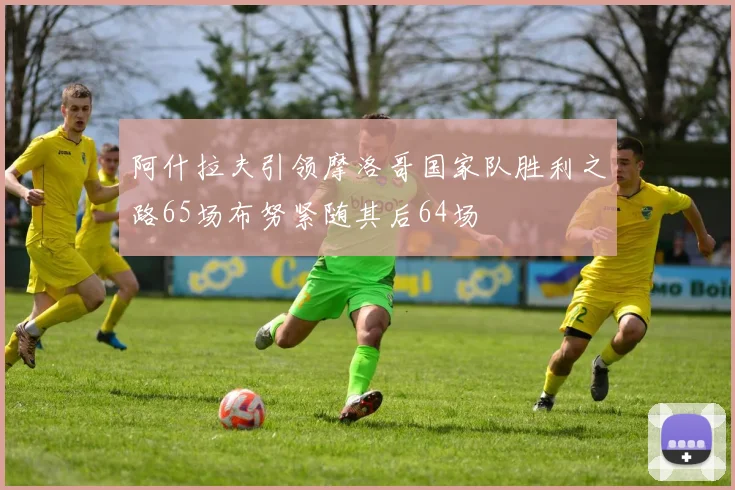 阿什拉夫引领摩洛哥国家队胜利之路65场布努紧随其后64场