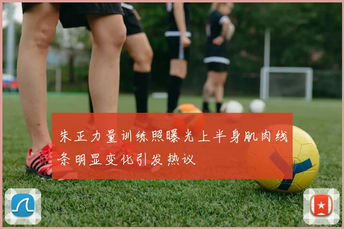 朱正力量训练照曝光上半身肌肉线条明显变化引发热议