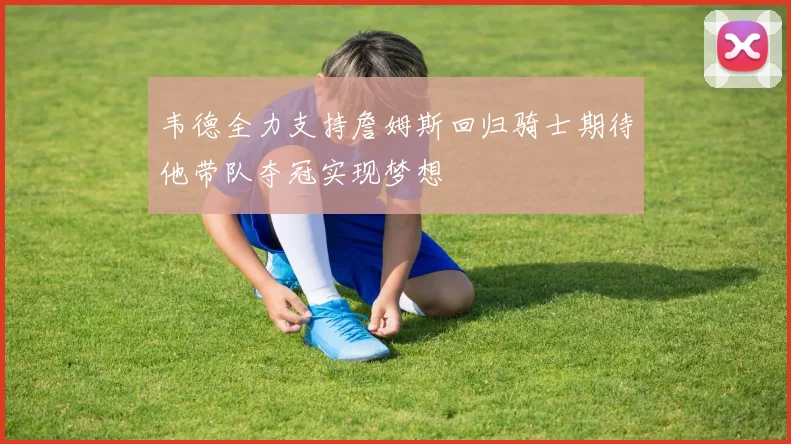 韦德全力支持詹姆斯回归骑士期待他带队夺冠实现梦想