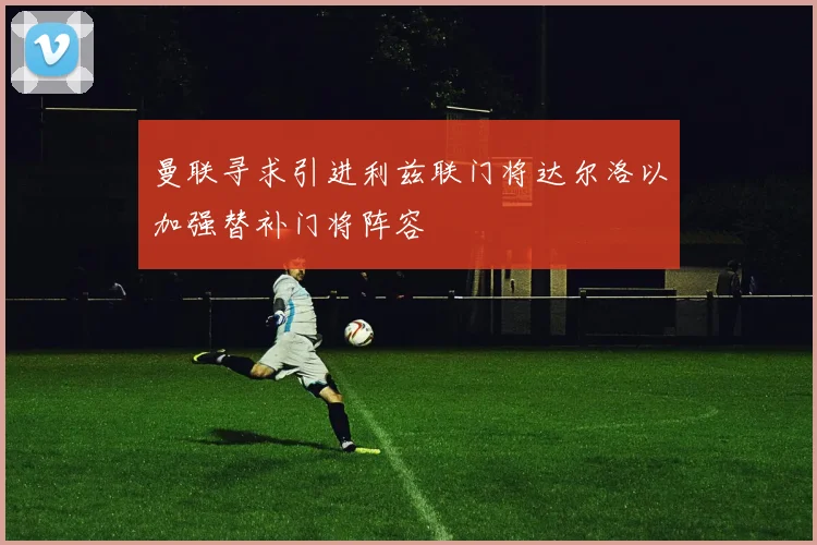 曼联寻求引进利兹联门将达尔洛以加强替补门将阵容