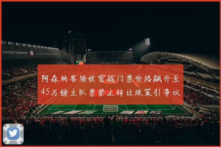 阿森纳客场收官战门票价格飙升至45万镑主队票禁止转让政策引争议
