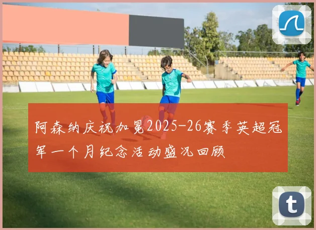 阿森纳庆祝加冕2025-26赛季英超冠军一个月纪念活动盛况回顾