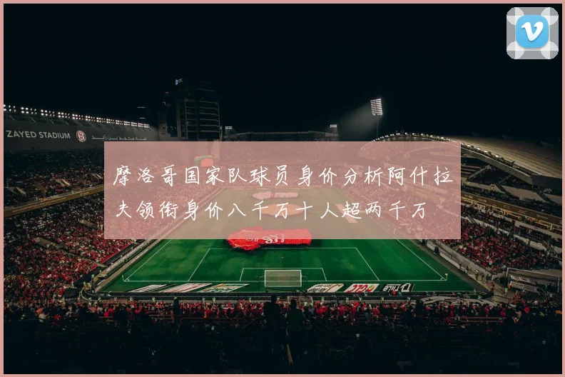摩洛哥国家队球员身价分析阿什拉夫领衔身价八千万十人超两千万
