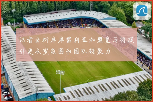 记者分析库库雷利亚加盟皇马将提升更衣室氛围和团队凝聚力